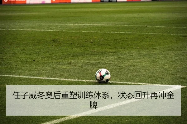 任子威冬奥后重塑训练体系，状态回升再冲金牌